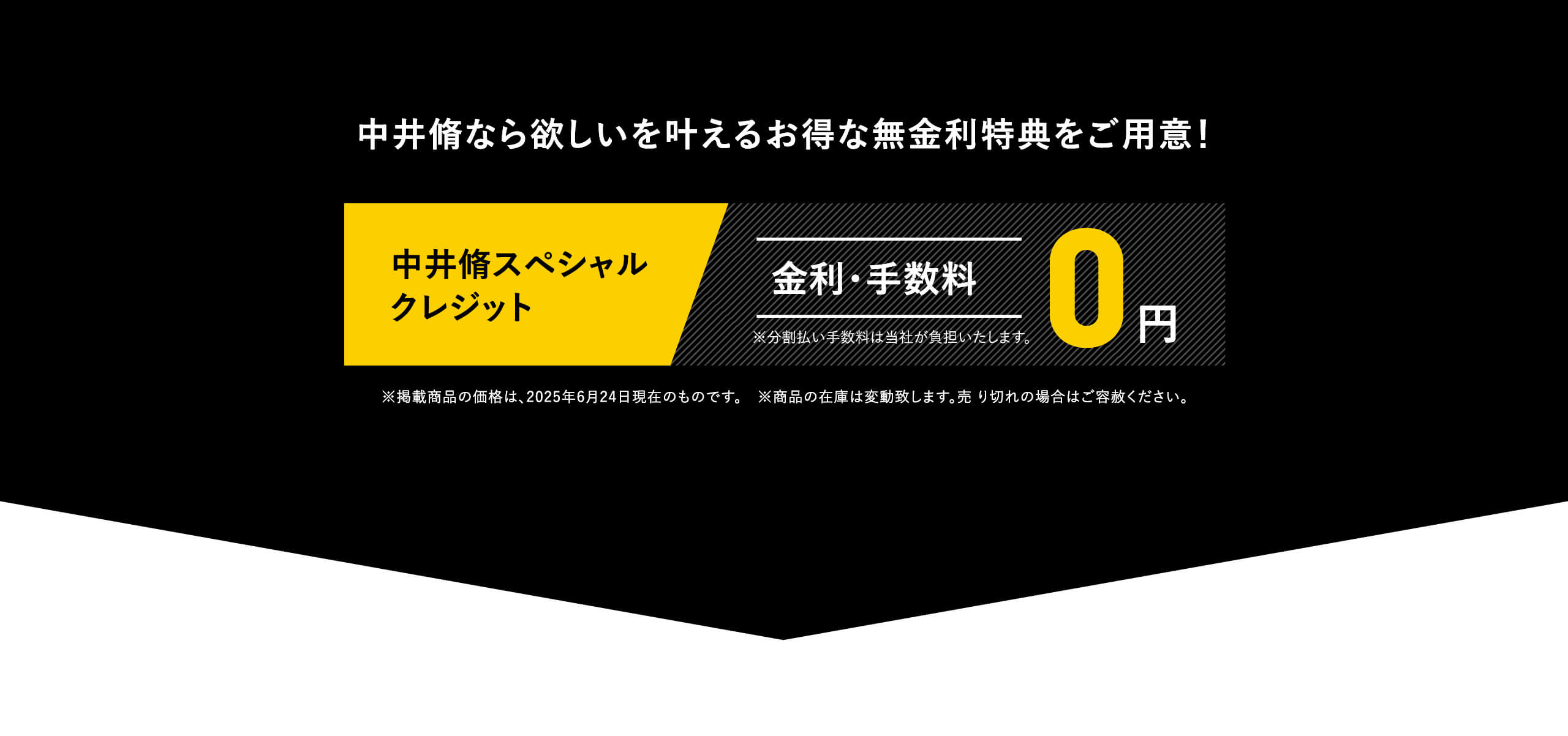 中井脩なら欲しいを叶えるお得な無金利特典をご用意！中井脩スペシャルクレジット｜金利・手数料0円｜※分割払い手数料は当社が負担いたします。｜※掲載商品の価格は、2025年6月24日現在のものです。　※商品の在庫は変動致します。売り切れの場合はご容赦ください。