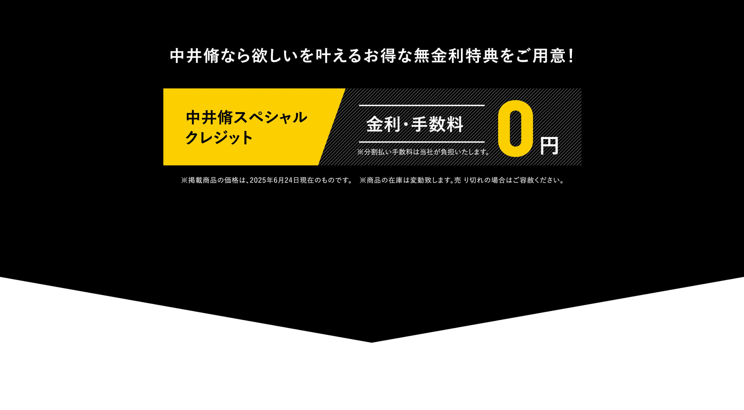 中井脩なら欲しいを叶えるお得な無金利特典をご用意！中井脩スペシャルクレジット｜金利・手数料0円｜※分割払い手数料は当社が負担いたします。｜※掲載商品の価格は、2025年6月24日現在のものです。　※商品の在庫は変動致します。売り切れの場合はご容赦ください。