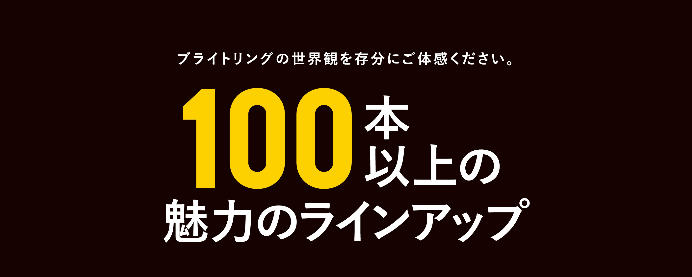 ブライトリングの世界観を存分にご体感ください。100本以上の魅力のラインナップ