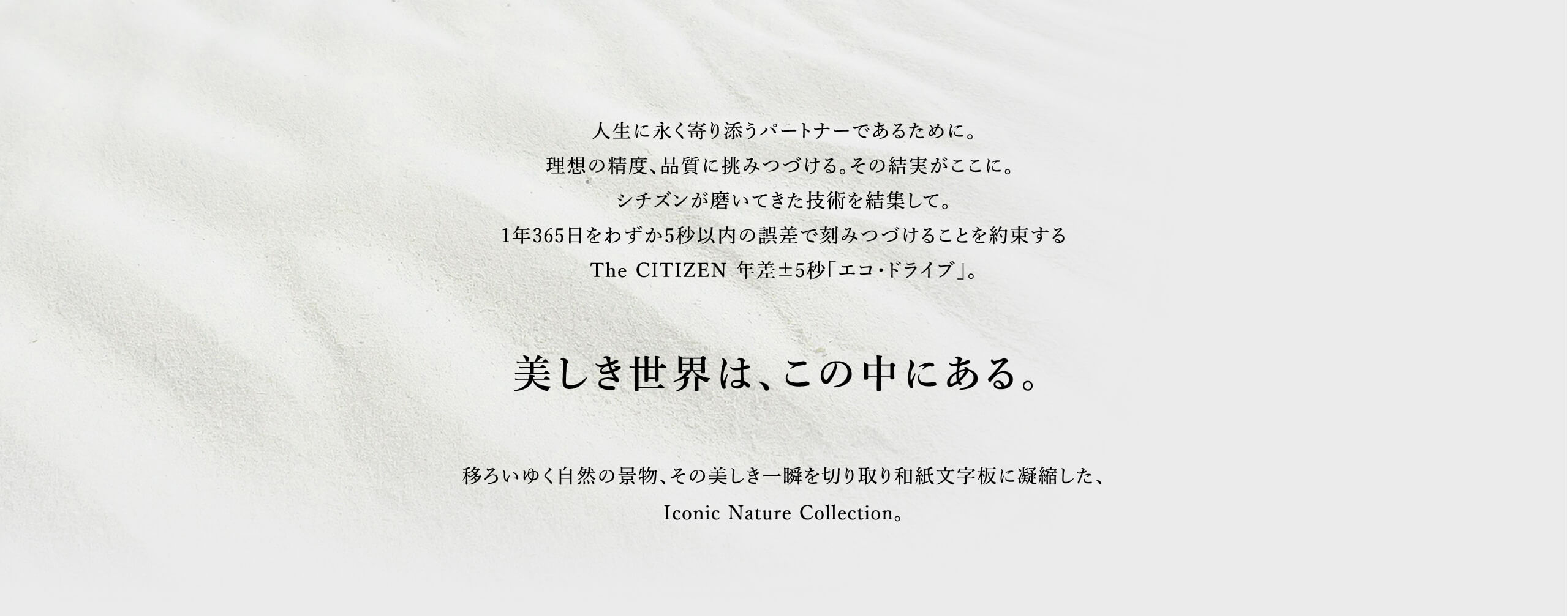 人生に永く寄り添うパートナーであるために。理想の精度、品質に挑みつづける。その結実がここに。 シチズンが磨いてきた技術を結集して。1年365日をわずか5秒以内の誤差で刻みつづけることを約束するThe CITIZEN 年差±5秒「エコ・ドライブ」。移ろいゆく自然の景物、その美しき一瞬を切り取り和紙文字板に凝縮した、Iconic Nature Collection。